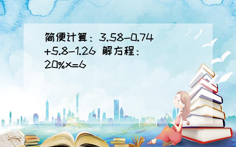 简便计算：3.58-0.74+5.8-1.26 解方程：20%x=6