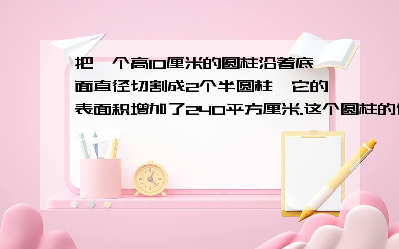 把一个高10厘米的圆柱沿着底面直径切割成2个半圆柱,它的表面积增加了240平方厘米.这个圆柱的体积是多少