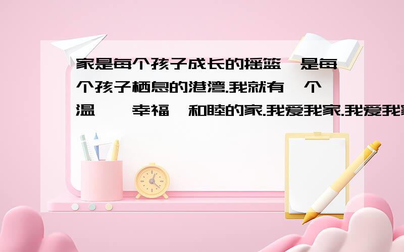 家是每个孩子成长的摇篮,是每个孩子栖息的港湾.我就有一个温馨、幸福、和睦的家.我爱我家.我爱我家,家是每个孩子成长的摇篮,是每个孩子栖息的港湾.我就有一个温馨、幸福、和睦的家.