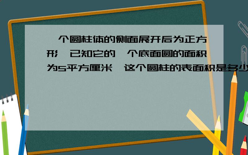 一个圆柱体的侧面展开后为正方形,已知它的一个底面圆的面积为5平方厘米,这个圆柱的表面积是多少每一步都要详细