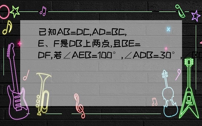 已知AB=DC,AD=BC,E、F是DB上两点,且BE=DF,若∠AEB=100°,∠ADB=30°,∠BCF多少度