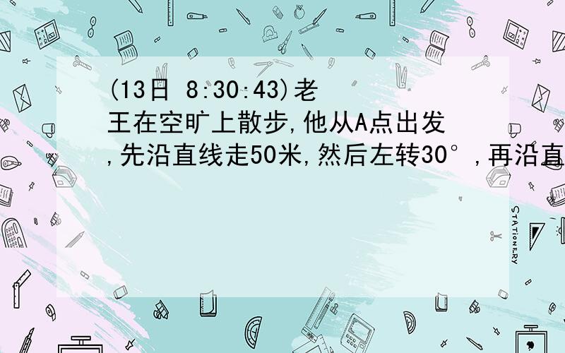 (13日 8:30:43)老王在空旷上散步,他从A点出发,先沿直线走50米,然后左转30°,再沿直线走50米,再左转30°,……,经过若干次左转、行走,最后回到出发点A,这是老王一共走了多少路程?（请详细分析）