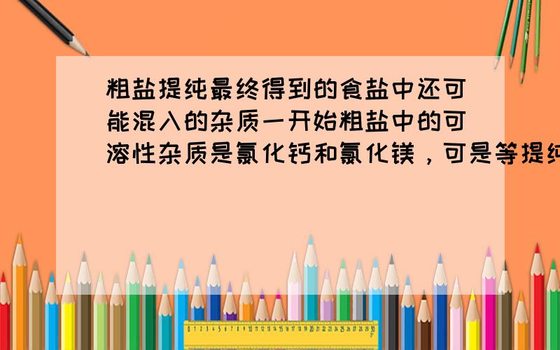 粗盐提纯最终得到的食盐中还可能混入的杂质一开始粗盐中的可溶性杂质是氯化钙和氯化镁，可是等提纯之后还是氯化钙和氯化镁吗？