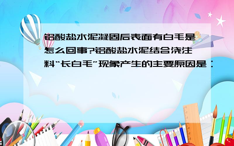 铝酸盐水泥凝固后表面有白毛是怎么回事?铝酸盐水泥结合浇注料“长白毛”现象产生的主要原因是： ★浇注