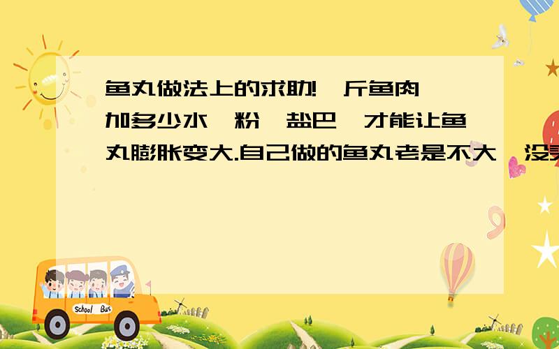 鱼丸做法上的求助!一斤鱼肉,加多少水、粉、盐巴,才能让鱼丸膨胀变大.自己做的鱼丸老是不大,没买回来的鱼丸大,做的时候弄的大,一放锅里煮完就变小了.