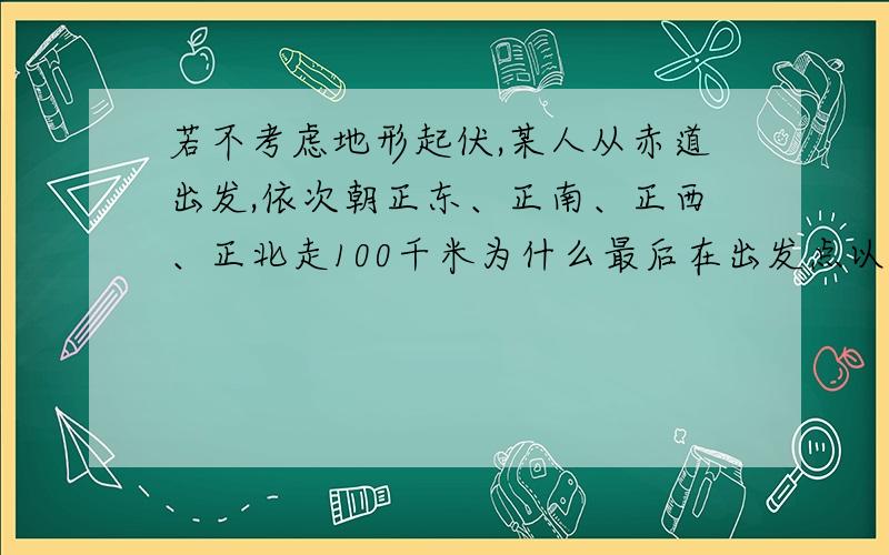 若不考虑地形起伏,某人从赤道出发,依次朝正东、正南、正西、正北走100千米为什么最后在出发点以西为什么是西面而不是东面。 从东往西走不是受偏向力影响路程短吗？