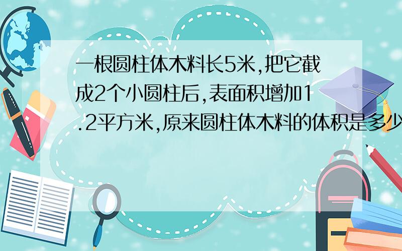 一根圆柱体木料长5米,把它截成2个小圆柱后,表面积增加1.2平方米,原来圆柱体木料的体积是多少?