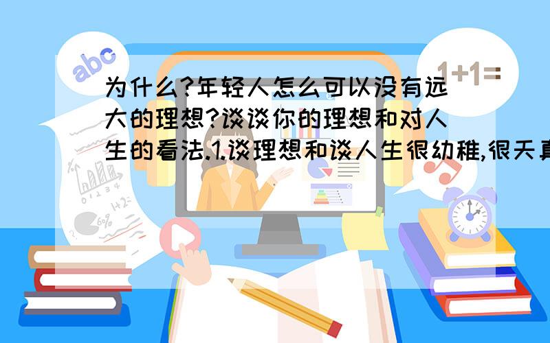 为什么?年轻人怎么可以没有远大的理想?谈谈你的理想和对人生的看法.1.谈理想和谈人生很幼稚,很天真!因为学不好,不考大学,因为没有用,学知识不如学种地实在,梦想,理想幼稚可笑,用开发商