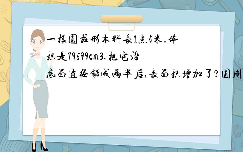 一根圆柱形木料长1点5米,体积是79599cm3,把它沿底面直径锯成两半后,表面积增加了?圆周率=3点14,详细,O(∩_∩)O谢谢