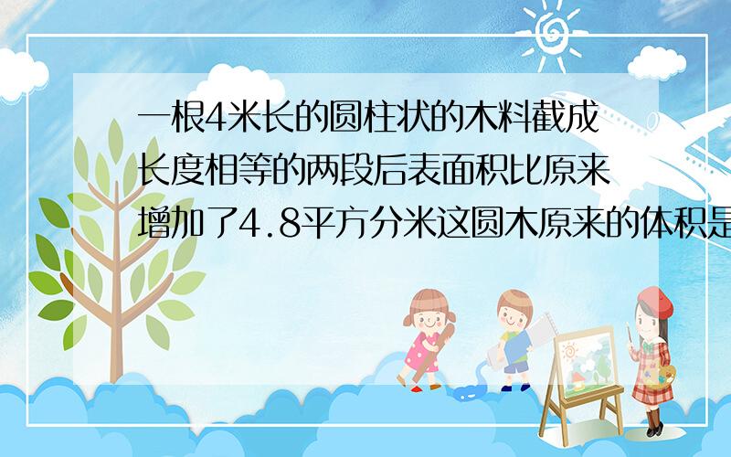 一根4米长的圆柱状的木料截成长度相等的两段后表面积比原来增加了4.8平方分米这圆木原来的体积是多少立方