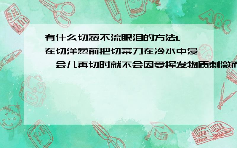 有什么切葱不流眼泪的方法1.在切洋葱前把切菜刀在冷水中浸一会儿再切时就不会因受挥发物质刺激而流泪了2.将洋葱对半切开后,先泡一下凉水再切,就不会流泪了.3.放微波炉稍微叮一下,皮好