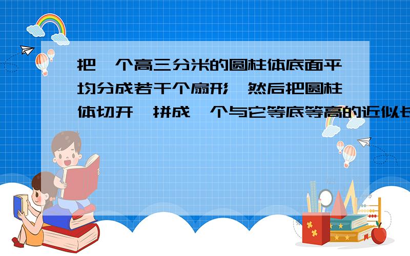 把一个高三分米的圆柱体底面平均分成若干个扇形,然后把圆柱体切开,拼成一个与它等底等高的近似长方体.长方体的表面积比圆柱体的表面积增加120平方厘米,原来圆柱体的体积是多少?要小