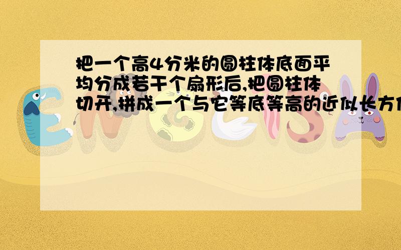 把一个高4分米的圆柱体底面平均分成若干个扇形后,把圆柱体切开,拼成一个与它等底等高的近似长方体,长方体表面积增加了120平方厘米,原来圆柱体体积是多少?