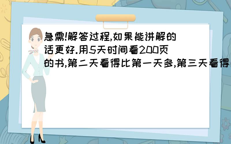 急需!解答过程,如果能讲解的话更好.用5天时间看200页的书,第二天看得比第一天多,第三天看得是一二天页数只和,第四天看得是二三天页数之和,第五天看得是三四天页数之和,第五天看了多少