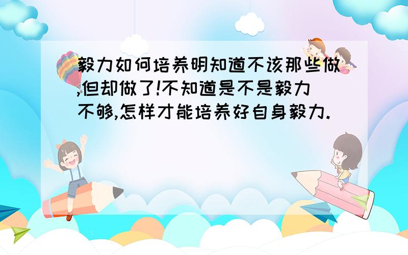 毅力如何培养明知道不该那些做,但却做了!不知道是不是毅力不够,怎样才能培养好自身毅力.