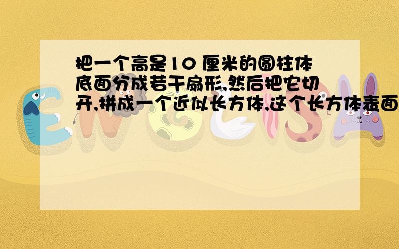 把一个高是10 厘米的圆柱体底面分成若干扇形,然后把它切开,拼成一个近似长方体,这个长方体表面积比圆柱