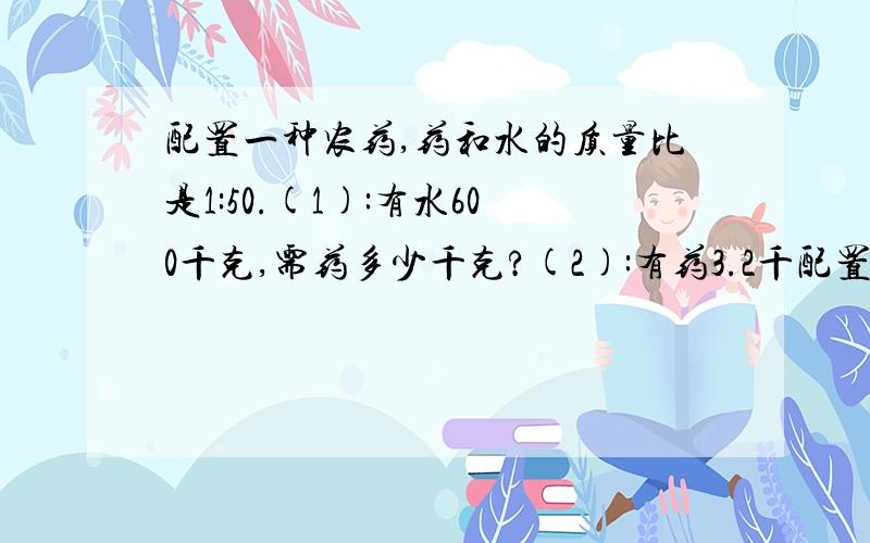 配置一种农药,药和水的质量比是1:50.(1):有水600千克,需药多少千克?(2):有药3.2千配置一种农药,药和水的质量比是1:50.（1）：有水600千克,需药多少千克?(2):有药3.2千克,能配制成多少药水