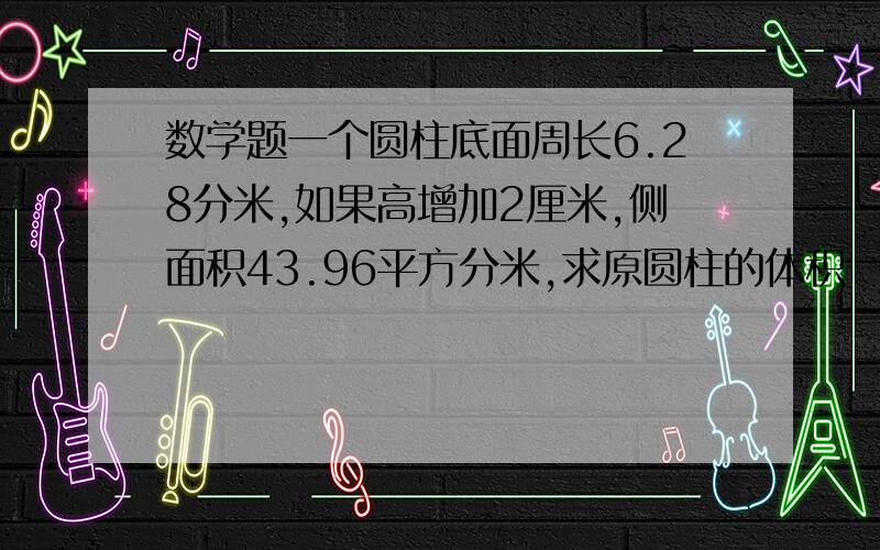 数学题一个圆柱底面周长6.28分米,如果高增加2厘米,侧面积43.96平方分米,求原圆柱的体积