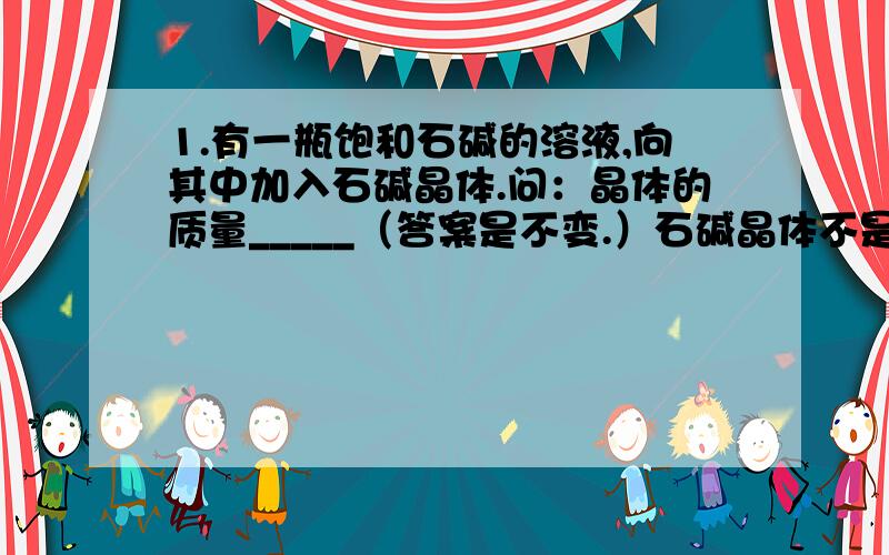 1.有一瓶饱和石碱的溶液,向其中加入石碱晶体.问：晶体的质量_____（答案是不变.）石碱晶体不是溶在了饱和溶液里了吗,又怎么会析出?石碱本来就带有10个水分子.2.碳酸钠加10个水分子配成的