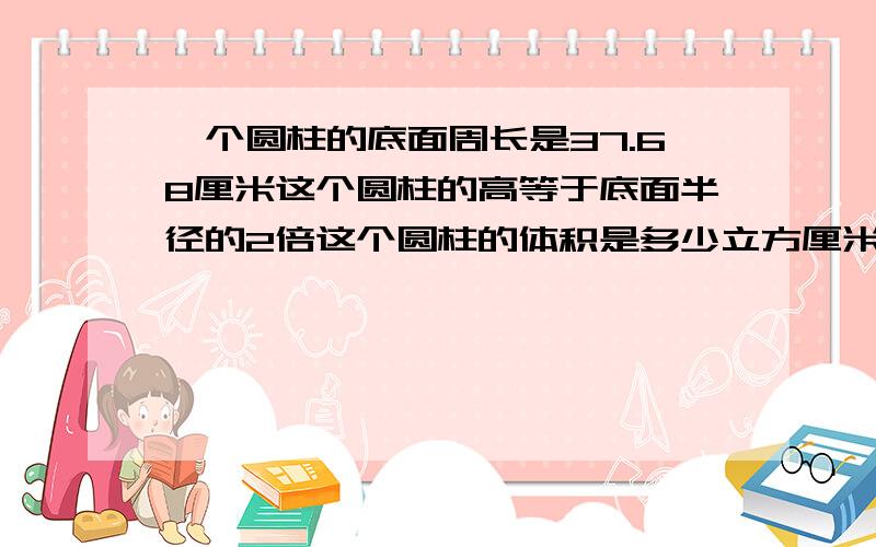 一个圆柱的底面周长是37.68厘米这个圆柱的高等于底面半径的2倍这个圆柱的体积是多少立方厘米