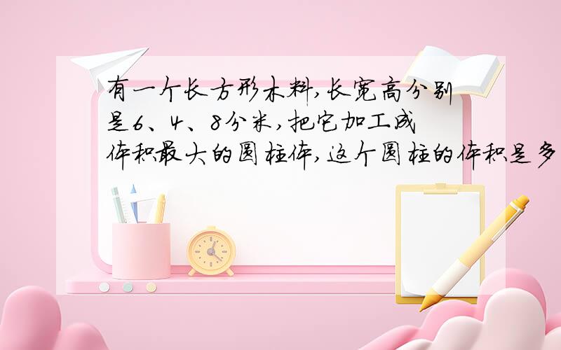 有一个长方形木料,长宽高分别是6、4、8分米,把它加工成体积最大的圆柱体,这个圆柱的体积是多少立方厘米