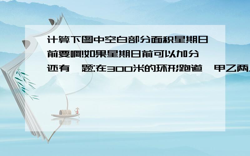 计算下图中空白部分面积星期日前要啊!如果星期日前可以加分还有一题:在300米的环形跑道,甲乙两人同时并排起跑,甲平均每秒跑5米,乙平均每秒跑4.4米,两人起跑后的第一次相遇在起跑线前面