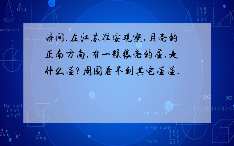 请问.在江苏淮安观察,月亮的正南方向,有一颗很亮的星,是什么星?周围看不到其它星星.