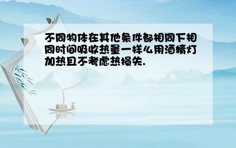 不同物体在其他条件都相同下相同时间吸收热量一样么用酒精灯加热且不考虑热损失.