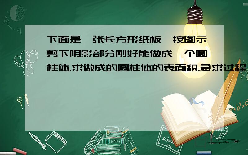 下面是一张长方形纸板,按图示剪下阴影部分刚好能做成一个圆柱体.求做成的圆柱体的表面积.急求过程、不要方程,最好讲讲为什么这样做,