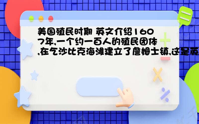 美国殖民时期 英文介绍1607年,一个约一百人的殖民团体,在乞沙比克海滩建立了詹姆士镇,这是英国在北美所建的第一个永久性殖民地.在以后150年中,陆续涌来了许多的殖民者,定居于沿岸地区,