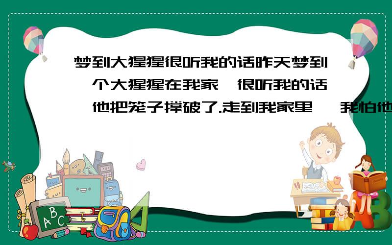 梦到大猩猩很听我的话昨天梦到一个大猩猩在我家、很听我的话、他把笼子撑破了.走到我家里、 我怕他伤害我家人、 我喊他、问他去哪,猩猩说那个秋千能不能玩啊?我说不能、他就无奈的