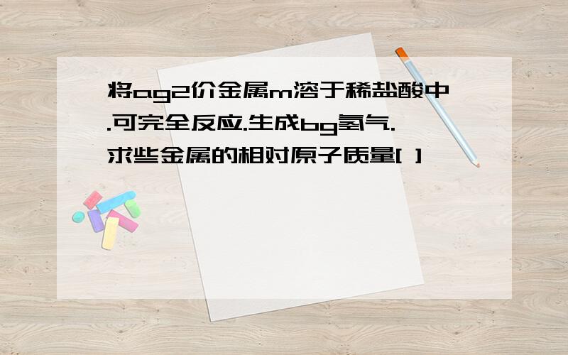 将ag2价金属m溶于稀盐酸中.可完全反应.生成bg氢气.求些金属的相对原子质量[ ]