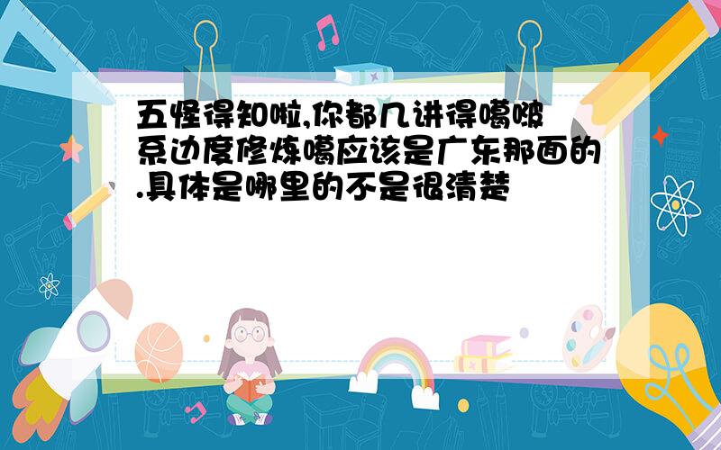 五怪得知啦,你都几讲得噶啵 系边度修炼噶应该是广东那面的.具体是哪里的不是很清楚