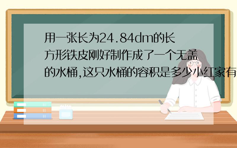 用一张长为24.84dm的长方形铁皮刚好制作成了一个无盖的水桶,这只水桶的容积是多少小红家有一张小方桌,桌面的边长是1m,如果把它的四边撑开,就成了一张圆桌.求圆桌面的面积是多少?