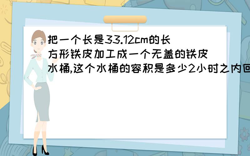 把一个长是33.12cm的长方形铁皮加工成一个无盖的铁皮水桶,这个水桶的容积是多少2小时之内回答否则不给分