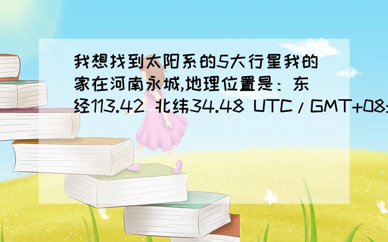 我想找到太阳系的5大行星我的家在河南永城,地理位置是：东经113.42 北纬34.48 UTC/GMT+08:00.请问,在今后的哪年、哪月、哪日什么时间,什么方位(正南偏东还是偏西或正北偏东还是偏西的什么角