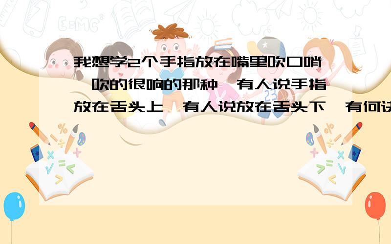 我想学2个手指放在嘴里吹口哨,吹的很响的那种,有人说手指放在舌头上,有人说放在舌头下,有何诀窍,