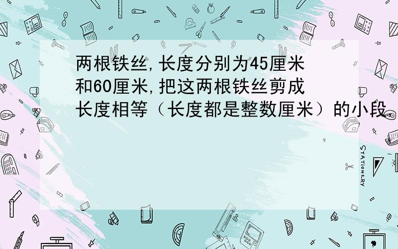 两根铁丝,长度分别为45厘米和60厘米,把这两根铁丝剪成长度相等（长度都是整数厘米）的小段,如果要剪成的每根最长,那么可剪成多少根?