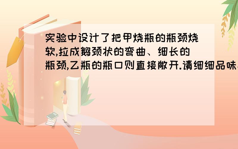 实验中设计了把甲烧瓶的瓶颈烧软,拉成鹅颈状的弯曲、细长的瓶颈,乙瓶的瓶口则直接敞开.请细细品味其实验中设计了把甲烧瓶的瓶颈烧软,拉成鹅颈状的弯曲、细长的瓶颈,乙瓶的瓶口则直