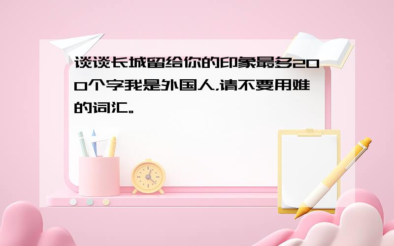 谈谈长城留给你的印象最多200个字我是外国人，请不要用难的词汇。