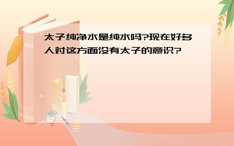 太子纯净水是纯水吗?现在好多人对这方面没有太子的意识?