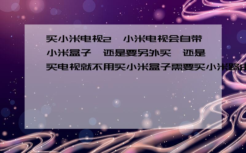 买小米电视2,小米电视会自带小米盒子,还是要另外买、还是买电视就不用买小米盒子需要买小米路由器吗