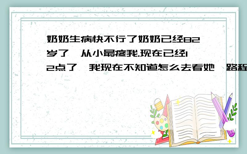 奶奶生病快不行了奶奶已经82岁了,从小最疼我.现在已经12点了,我现在不知道怎么去看她,路程快半小时,明天还要上课.我不知道要不要睡觉.我睡不着.