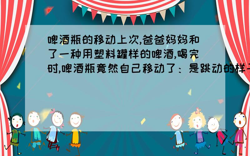 啤酒瓶的移动上次,爸爸妈妈和了一种用塑料罐样的啤酒,喝完时,啤酒瓶竟然自己移动了：是跳动的样子.我一开始还不敢相信,认为是爸爸搞的恶作剧,可后来发现不是,真的是它自己移动,于是