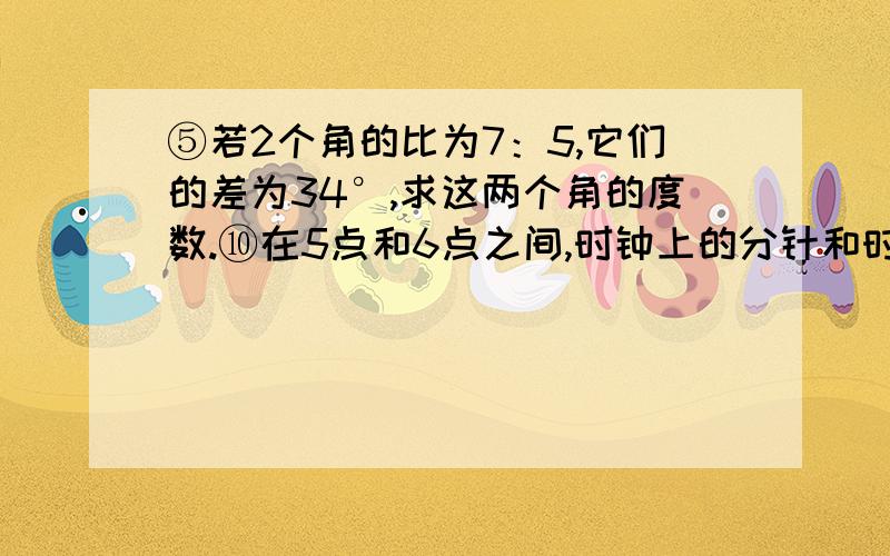 ⑤若2个角的比为7：5,它们的差为34°,求这两个角的度数.⑩在5点和6点之间,时钟上的分针和时针何时成直角?（精确到0.1分）