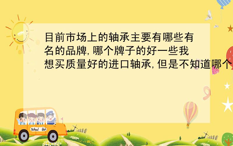 目前市场上的轴承主要有哪些有名的品牌,哪个牌子的好一些我想买质量好的进口轴承,但是不知道哪个更好一点,或者说哪个牌子是针对哪些方面,侧重点在哪里,