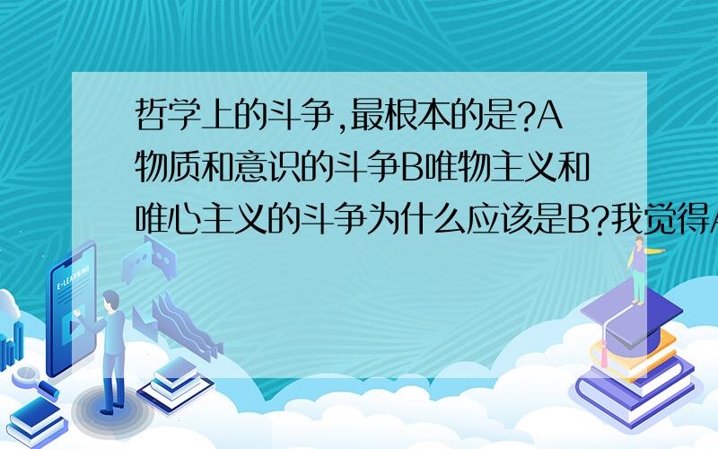 哲学上的斗争,最根本的是?A物质和意识的斗争B唯物主义和唯心主义的斗争为什么应该是B?我觉得A是B的根源啊要详细解释,谢谢