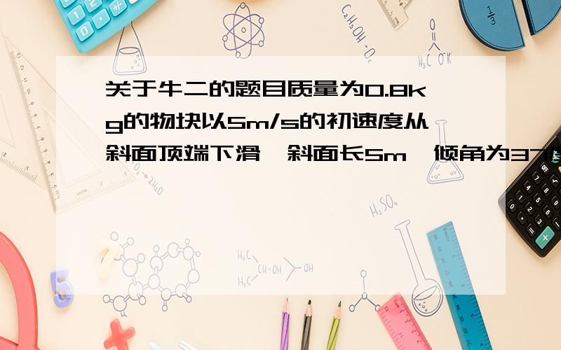 关于牛二的题目质量为0.8kg的物块以5m/s的初速度从斜面顶端下滑,斜面长5m,倾角为37度,物块与斜面间的动摩擦因数μ=0.3 （1）物块在斜面上运动时的加速度 （2）物块滑至斜面底端时的速度 （g