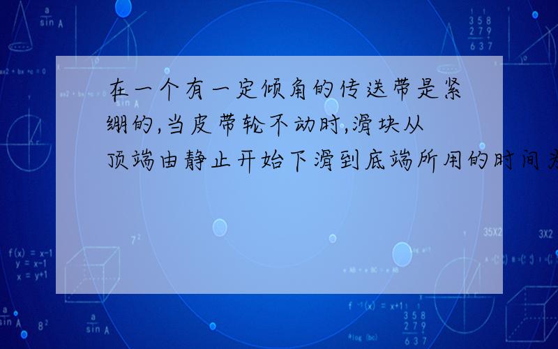 在一个有一定倾角的传送带是紧绷的,当皮带轮不动时,滑块从顶端由静止开始下滑到底端所用的时间为t1当皮带轮顺时针方向转动时,滑块从顶端由静止开始下滑到底部所用的时间为t2,则t1和t2