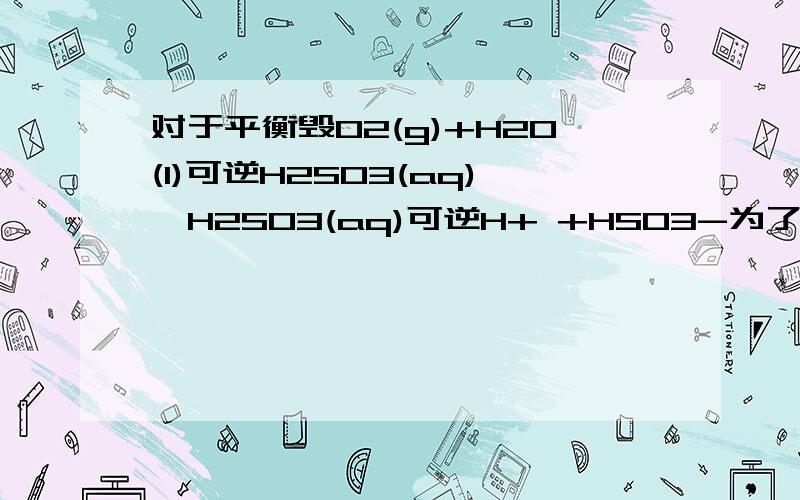 对于平衡毁O2(g)+H2O(l)可逆H2SO3(aq),H2SO3(aq)可逆H+ +HSO3-为了增大溶液中c(H+) ,应采用的方法A.通入HCl B.减小压强 C.加入NaHSO3D.加水稀释